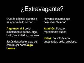 ¿Extravagante?
Que es original, extraño o
se aparta de lo común.
Algo mas allá de lo
simplemente bueno, algo
bello, encantador, precioso.
Jesús describe el acto de
esta mujer como algo
bueno.
Hay dos palabras que
describen “bueno”.
Agathós: física o
moralmente bueno.
Kalós: no solo bueno,
encantador, bello, precioso.
 