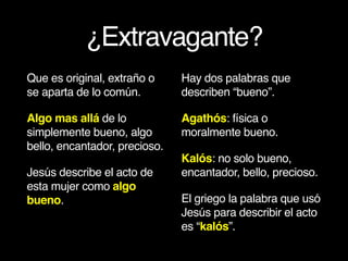 ¿Extravagante?
Que es original, extraño o
se aparta de lo común.
Algo mas allá de lo
simplemente bueno, algo
bello, encantador, precioso.
Jesús describe el acto de
esta mujer como algo
bueno.
Hay dos palabras que
describen “bueno”.
Agathós: física o
moralmente bueno.
Kalós: no solo bueno,
encantador, bello, precioso.
El griego la palabra que usó
Jesús para describir el acto
es “kalós”.
 