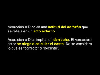 Adoración a Dios es una actitud del corazón que
se reﬂeja en un acto externo.
Adoración a Dios implica un derroche. El verdadero
amor se niega a calcular el costo. No se considera
lo que es “correcto” o “decente”.
 
