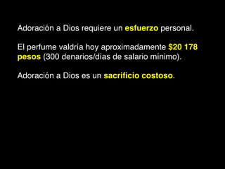 Adoración a Dios requiere un esfuerzo personal. !
El perfume valdría hoy aproximadamente $20 178
pesos (300 denarios/días de salario mínimo).!
Adoración a Dios es un sacriﬁcio costoso.
 