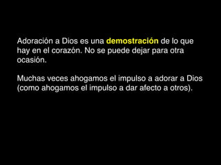 Adoración a Dios es una demostración de lo que
hay en el corazón. No se puede dejar para otra
ocasión.
Muchas veces ahogamos el impulso a adorar a Dios
(como ahogamos el impulso a dar afecto a otros).
 
