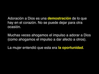Adoración a Dios es una demostración de lo que
hay en el corazón. No se puede dejar para otra
ocasión.
Muchas veces ahogamos el impulso a adorar a Dios
(como ahogamos el impulso a dar afecto a otros).
La mujer entendió que esta era la oportunidad.
 