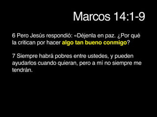 Marcos 14:1-9
6 Pero Jesús respondió: «Déjenla en paz. ¿Por qué
la critican por hacer algo tan bueno conmigo?
7 Siempre habrá pobres entre ustedes, y pueden
ayudarlos cuando quieran, pero a mí no siempre me
tendrán.
 