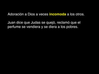 Adoración a Dios a veces incomoda a los otros.
Juan dice que Judas se quejó, reclamó que el
perfume se vendiera y se diera a los pobres.
 