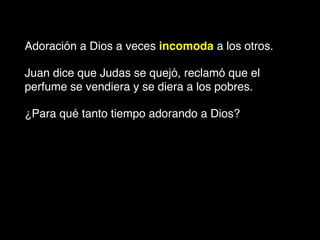 Adoración a Dios a veces incomoda a los otros.
Juan dice que Judas se quejó, reclamó que el
perfume se vendiera y se diera a los pobres.
¿Para qué tanto tiempo adorando a Dios?
 