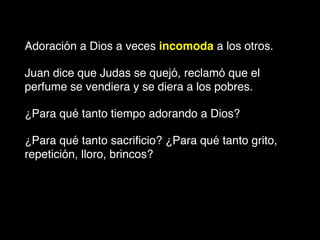 Adoración a Dios a veces incomoda a los otros.
Juan dice que Judas se quejó, reclamó que el
perfume se vendiera y se diera a los pobres.
¿Para qué tanto tiempo adorando a Dios?
¿Para qué tanto sacriﬁcio? ¿Para qué tanto grito,
repetición, lloro, brincos?
 