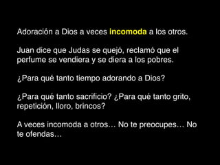 Adoración a Dios a veces incomoda a los otros.
Juan dice que Judas se quejó, reclamó que el
perfume se vendiera y se diera a los pobres.
¿Para qué tanto tiempo adorando a Dios?
¿Para qué tanto sacriﬁcio? ¿Para qué tanto grito,
repetición, lloro, brincos?
A veces incomoda a otros… No te preocupes… No
te ofendas…
 