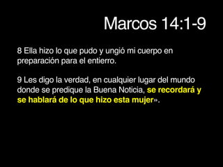 Marcos 14:1-9
8 Ella hizo lo que pudo y ungió mi cuerpo en
preparación para el entierro.
9 Les digo la verdad, en cualquier lugar del mundo
donde se predique la Buena Noticia, se recordará y
se hablará de lo que hizo esta mujer».
 