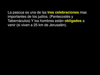 La pascua es una de las tres celebraciones mas
importantes de los judíos. (Pentecostés y
Tabernáculos) Y los hombres están obligados a
venir (si viven a 25 km de Jerusalén).
 