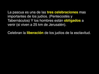 La pascua es una de las tres celebraciones mas
importantes de los judíos. (Pentecostés y
Tabernáculos) Y los hombres están obligados a
venir (si viven a 25 km de Jerusalén).
Celebran la liberación de los judíos de la esclavitud.
 