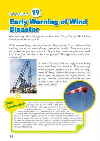 With modern technologies, weather
forecasts can be confirmed in the news.
For instance, warnings are given if there is
a typhoon coming. It is necessary to increase
meteorological detection to prevent damage to equipment due
to strong wind. Consequently, we can detect strong wind through the
changes in rotation speed of propellers. A mechanical or electrical facility can
be used to trigger early warning indicators. The simplest weather vane can also
be used as a strong wind warning indicator. Nowadays, a weather vane is often
used in small-sized airports or parachute training grounds when funds are
limited. This weather vane swings aggressively to warn people when a
strong wind is coming.
After hearing about the typhoon in the news, Tony Grandpa Rudolph to
the supermarket to buy food.
While approaching a construction site, Tony noticed from a distance that
the long arm of a crane had been broken by the wind. Tony was curious
and asked his grandpa about it. “Why is the crane’s long-arm so weak
that it couldn’t withstand the strong wind? The typhoon hasn’t even
arrived yet.”
Grandpa Rudolph did not reply immediately
but asked Tony this question, “Why are large
wind powered generators installed on high
towers?” Tony recalled that it was because the
wind speed aboveground is higher than on the
ground. He then understood why the long arm
broke, it was due to the
high wind speed.
S e s s i o n 19
Early Warning of Wind
Disaster
Daily
Application
71
 