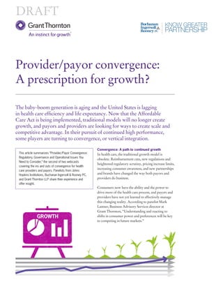 Convergence: A path to continued growth 
In health care, the traditional growth model is 
obsolete. Reimbursement cuts, new regulations and 
heightened regulatory scrutiny, pricing increase limits, 
increasing consumer awareness, and new partnerships 
and brands have changed the way both payors and 
providers do business. 
Consumers now have the ability and the power to 
drive more of the health care process, and payors and 
providers have not yet learned to effectively manage 
this changing reality. According to panelist Mark 
Lastner, Business Advisory Services director at 
Grant Thornton, “Understanding and reacting to 
shifts in consumer power and preferences will be key 
to competing in future markets.” 
Provider/payor convergence: 
A prescription for growth? 
The baby-boom generation is aging and the United States is lagging 
in health care efficiency and life expectancy. Now that the Affordable 
Care Act is being implemented, traditional models will no longer create 
growth, and payors and providers are looking for ways to create scale and 
competitive advantage. In their pursuit of continued high performance, 
some players are turning to convergence, or vertical integration. 
DRAFT 
This article summarizes “Provider/Payor Convergence: 
Regulatory, Governance and Operational Issues You 
Need to Consider,” the second of two webcasts 
covering the ins and outs of convergence for health 
care providers and payors. Panelists from Johns 
Hopkins Institutions, Buchanan Ingersoll & Rooney PC, 
and Grant Thornton LLP share their experience and 
offer insight. 
GROWTH 
 