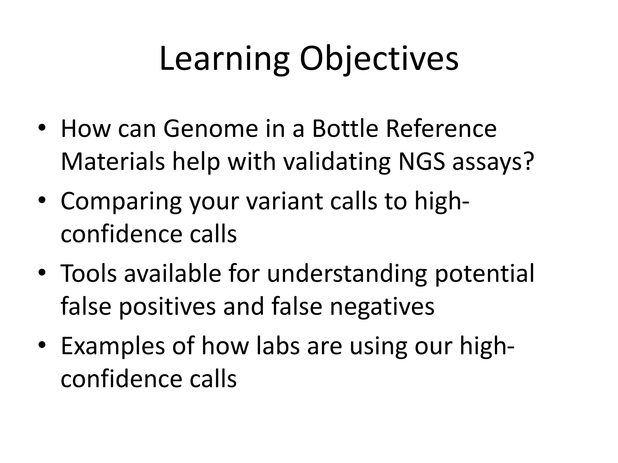 Learning Objectives
• How can Genome in a Bottle Reference
Materials help with validating NGS assays?
• Comparing your variant calls to high-
confidence calls
• Tools available for understanding potential
false positives and false negatives
• Examples of how labs are using our high-
confidence calls
 