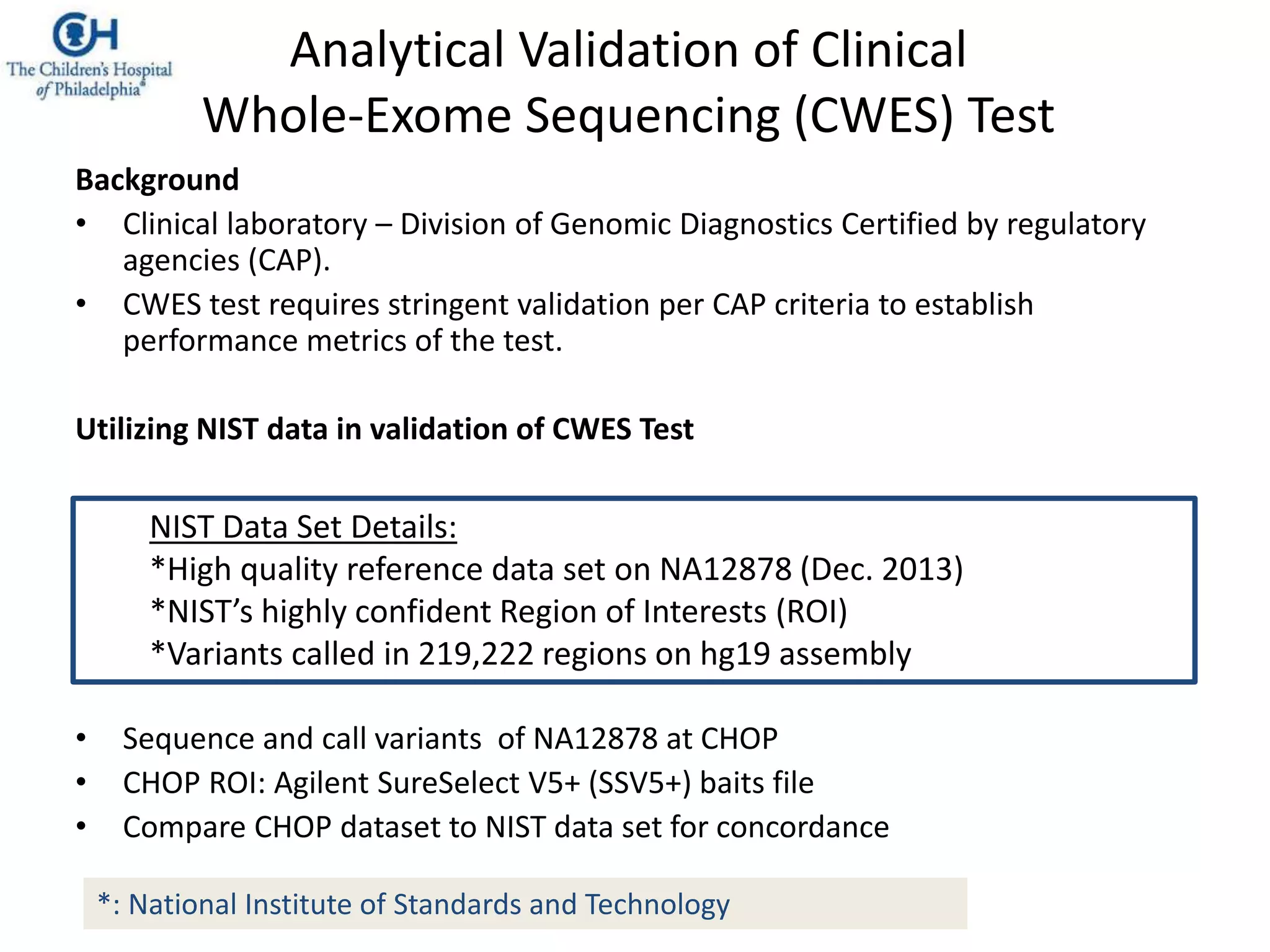 Background
• Clinical laboratory – Division of Genomic Diagnostics Certified by regulatory
agencies (CAP).
• CWES test requires stringent validation per CAP criteria to establish
performance metrics of the test.
Utilizing NIST data in validation of CWES Test
• Sequence and call variants of NA12878 at CHOP
• CHOP ROI: Agilent SureSelect V5+ (SSV5+) baits file
• Compare CHOP dataset to NIST data set for concordance
NIST Data Set Details:
*High quality reference data set on NA12878 (Dec. 2013)
*NIST’s highly confident Region of Interests (ROI)
*Variants called in 219,222 regions on hg19 assembly
*: National Institute of Standards and Technology
Analytical Validation of Clinical
Whole-Exome Sequencing (CWES) Test
 