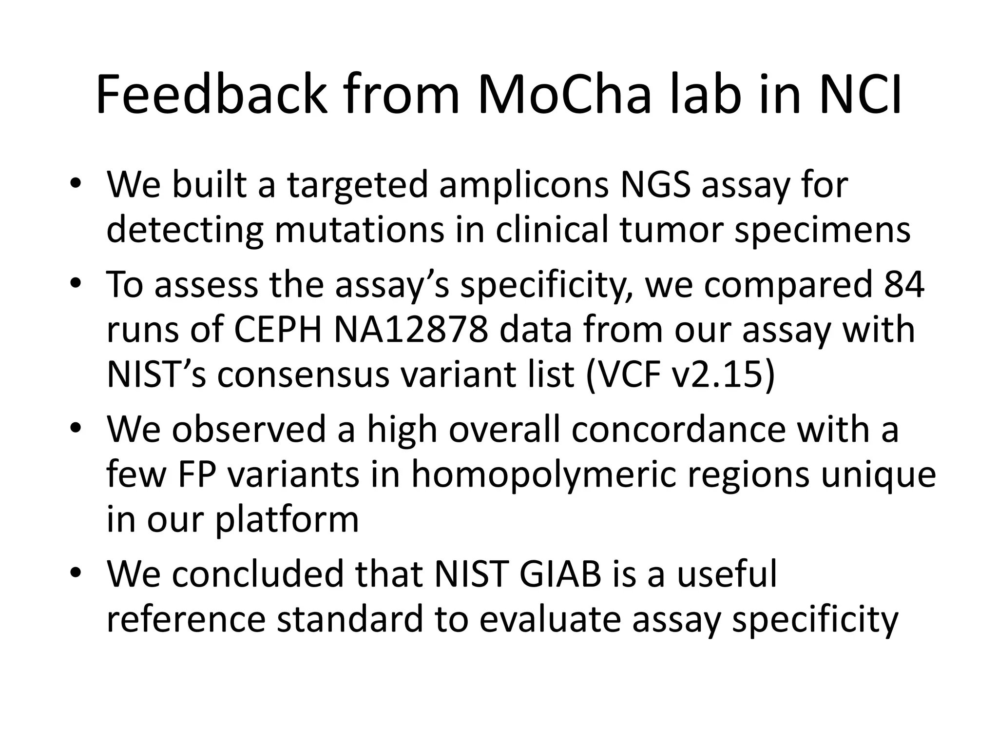 Feedback from MoCha lab in NCI
• We built a targeted amplicons NGS assay for
detecting mutations in clinical tumor specimens
• To assess the assay’s specificity, we compared 84
runs of CEPH NA12878 data from our assay with
NIST’s consensus variant list (VCF v2.15)
• We observed a high overall concordance with a
few FP variants in homopolymeric regions unique
in our platform
• We concluded that NIST GIAB is a useful
reference standard to evaluate assay specificity
 