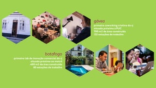gávea 
primeiro coworking criativo do rj 
situado próximo à PUC 
700 m2 de área construída 
125 estações de trabalho 
botafogo 
primeiro lab de inovação comercial do rj 
situado próximo ao metrô 
400 m2 de área construída 
80 estações de trabalho 
 