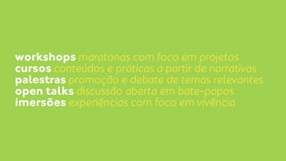 workshops maratonas com foco em projetos 
cursos conteúdos e práticas a partir de narrativas 
palestras promoção e debate de temas relevantes 
open talks discussão aberta em bate-papos 
imersões experiências com foco em vivência 
 