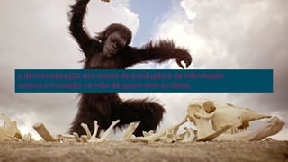 a democratização dos meios de produção e da informação 
coloca a inovação na mão de quem tem as ideias. 
 