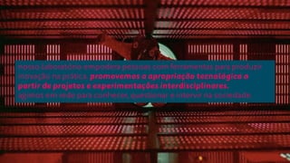 nosso laboratório empodera pessoas com ferramentas para produzir 
inovação na prática. promovemos a apropriação tecnológica a 
partir de projetos e experimentações interdisciplinares. 
agimos em rede para conhecer, questionar e intervir na sociedade. 
 
