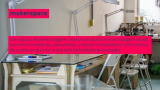 makerspace 
um espaço de aprendizagem coletiva; produção e prototipagem rápida. 
reunimos inovadores, pensadores, criativos e realizadores como forma 
de conhecer quem e o que está na fronteira da inovação. 
 