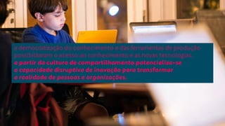 a democratização do conhecimento e das ferramentas de produção 
possibilitaram o acesso ao conhecimento e as novas tecnologias. 
a partir da cultura de compartilhamento potencializa-se 
a capacidade disruptiva de inovação para transformar 
a realidade de pessoas e organizações. 
 