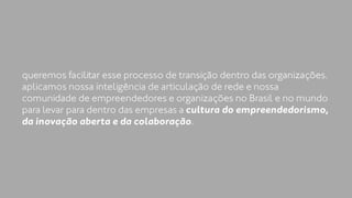 queremos facilitar esse processo de transição dentro das organizações. 
aplicamos nossa inteligência de articulação de rede e nossa 
comunidade de empreendedores e organizações no Brasil e no mundo 
para levar para dentro das empresas a cultura do empreendedorismo, 
da inovação aberta e da colaboração. 
 