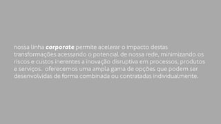 nossa linha corporate permite acelerar o impacto destas 
transformações acessando o potencial de nossa rede, minimizando os 
riscos e custos inerentes a inovação disruptiva em processos, produtos 
e serviços. oferecemos uma ampla gama de opções que podem ser 
desenvolvidas de forma combinada ou contratadas individualmente. 
 