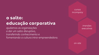 o salto: 
educação corporativa 
ajudamos as organizações 
a dar um salto disruptivo, 
transferindo conhecimento e 
fomentando a cultura intra-empreendedora. 
cursos 
incompany 
imersões 
executivas 
on-site 
 