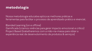 metodologia 
Nossa metodologia educativa aplica as melhores práticas e 
ferramentas para facilitar o processo de aprendizado prático e vivencial. 
! 
Blended Learning (on e offline) 
Gamificada (criamos vivências para gerar impacto emocional e crítico) 
Project Based (trabalharemos com a mão-na-massa para obter a 
experiência real de desenvolvimento de produtos & serviços) 
 