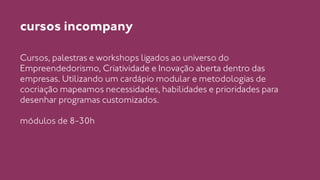 cursos incompany 
Cursos, palestras e workshops ligados ao universo do 
Empreendedorismo, Criatividade e Inovação aberta dentro das 
empresas. Utilizando um cardápio modular e metodologias de 
cocriação mapeamos necessidades, habilidades e prioridades para 
desenhar programas customizados. 
! 
módulos de 8-30h 
 