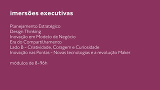 imersões executivas 
Planejamento Estratégico 
Design Thinking 
Inovação em Modelo de Negócio 
Era do Compartilhamento 
Lado B - Criatividade, Coragem e Curiosidade 
Inovação nas Pontas - Novas tecnologias e a revolução Maker 
! 
módulos de 8-96h 
 
