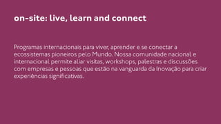on-site: live, learn and connect 
Programas internacionais para viver, aprender e se conectar a 
ecossistemas pioneiros pelo Mundo. Nossa comunidade nacional e 
internacional permite aliar visitas, workshops, palestras e discussões 
com empresas e pessoas que estão na vanguarda da Inovação para criar 
experiências significativas. 
 