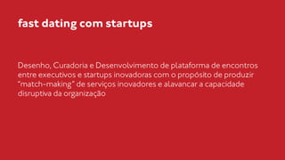 fast dating com startups 
Desenho, Curadoria e Desenvolvimento de plataforma de encontros 
entre executivos e startups inovadoras com o propósito de produzir 
“match-making” de serviços inovadores e alavancar a capacidade 
disruptiva da organização 
 