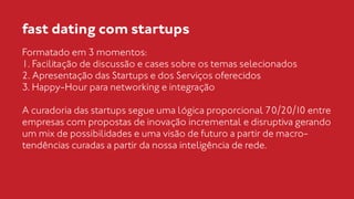 fast dating com startups 
Formatado em 3 momentos: 
1. Facilitação de discussão e cases sobre os temas selecionados 
2. Apresentação das Startups e dos Serviços oferecidos 
3. Happy-Hour para networking e integração 
! 
A curadoria das startups segue uma lógica proporcional 70/20/10 entre 
empresas com propostas de inovação incremental e disruptiva gerando 
um mix de possibilidades e uma visão de futuro a partir de macro-tendências 
curadas a partir da nossa inteligência de rede. 
 