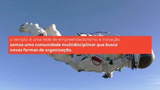 o templo é uma rede de empreendedorismo e inovação. 
somos uma comunidade multidisciplinar que busca 
novas formas de organização. 
 