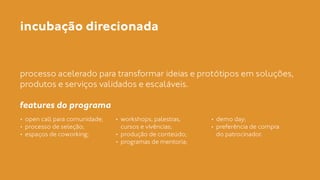 incubação direcionada 
processo acelerado para transformar ideias e protótipos em soluções, 
produtos e serviços validados e escaláveis. 
! 
features do programa 
• open call para comunidade; 
• processo de seleção; 
• espaços de coworking; 
! 
• workshops, palestras, 
cursos e vivências; 
• produção de conteúdo; 
• programas de mentoria; 
• demo day; 
• preferência de compra 
do patrocinador. 
 