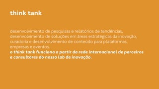 think tank 
desenvolvimento de pesquisas e relatórios de tendências, 
desenvolvimento de soluções em áreas estratégicas da inovação, 
curadoria e desenvolvimento de conteúdo para plataformas, 
empresas e eventos. 
o think tank funciona a partir da rede internacional de parceiros 
e consultores do nosso lab de inovação. 
 