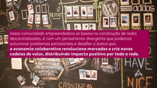 nossa comunidade empreendedora se baseia na construção de redes 
descentralizadas. é com um pensamento divergente que podemos 
solucionar problemas persistentes e desafiar o status quo. 
a economia colaborativa revoluciona mercados e cria novas 
cadeias de valor, distribuindo impacto positivo por toda a rede. 
 
