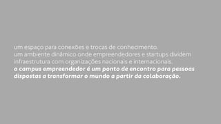 um espaço para conexões e trocas de conhecimento. 
um ambiente dinâmico onde empreendedores e startups dividem 
infraestrutura com organizações nacionais e internacionais. 
o campus empreendedor é um ponto de encontro para pessoas 
dispostas a transformar o mundo a partir da colaboração. 
 