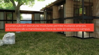 a construção em estruturas modulares permite multiplos arranjos. 
os módulos são a manisfestaçao fisica da rede do templo no campus. 
 
