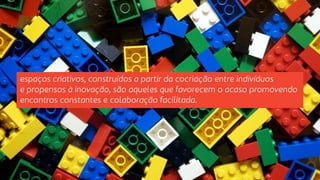espaços criativos, construídos a partir da cocriação entre indivíduos 
e propensos à inovação, são aqueles que favorecem o acaso promovendo 
encontros constantes e colaboração facilitada. 
 
