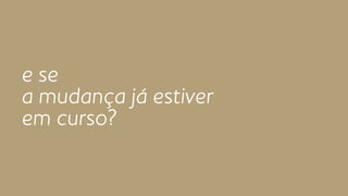 e se 
a mudança já estiver 
em curso? 
 