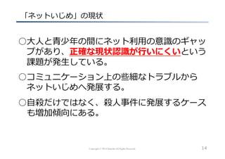 Copyright © 2014 hikariba All Rights Reserved
  「ネットいじめ」の現状
○⼤大⼈人と⻘青少年年の間にネット利利⽤用の意識識のギャッ
 　プがあり、正確な現状認識識が⾏行行いにくいという
 　課題が発⽣生している。
○コミュニケーション上の些細なトラブルから
 　ネットいじめへ発展する。
○⾃自殺だけではなく、殺⼈人事件に発展するケース
 　も増加傾向にある。
14
 