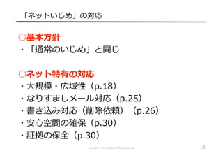 Copyright © 2014 hikariba All Rights Reserved
  「ネットいじめ」の対応
○基本⽅方針
・「通常のいじめ」と同じ
○ネット特有の対応
・⼤大規模・広域性（p.18）
・なりすましメール対応（p.25）
・書き込み対応（削除依頼）（p.26）
・安⼼心空間の確保（p.30）
・証拠の保全（p.30）
18
 
