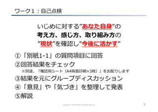 Copyright © 2014 hikariba All Rights Reserved
  ワーク１：⾃自⼰己点検
いじめに対する”あなた⾃自⾝身”の
考え⽅方、感じ⽅方、取り組み⽅方の
”現状”を確認し”今後に活かす”
  ①「別紙1-‐‑‒1」の質問項⽬目に回答
  ②回答結果をチェック
   　 　※別途、「確認⽤用シート（A4両⾯面印刷×3枚）」をお配りします
  ③結果を元にグループディスカッション
  ④「意⾒見見」や「気づき」を整理理して発表
  ⑤解説
9
 