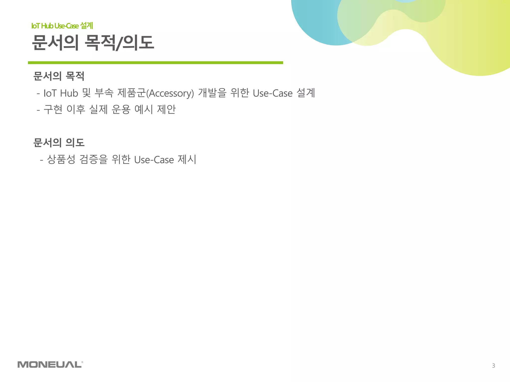 3
문서의 목적
- IoT Hub 및 부속 제품군(Accessory) 개발을 위한 Use-Case 설계
- 구현 이후 실제 운용 예시 제안
문서의 의도
- 상품성 검증을 위한 Use-Case 제시
문서의 목적/의도
IoTHubUse-Case설계
 