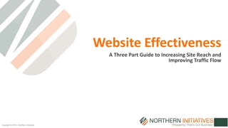 Copyright © 2014 | Northern Initiatives 
Website Effectiveness 
A Three Part Guide to Increasing Site Reach and 
Improving Traffic Flow 
 
