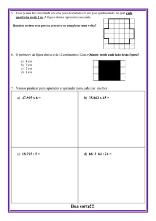 5. Uma pessoa faz caminhada em uma pista desenhada em um piso quadriculado, no qual cada
quadrado mede 1 m. A figura abaixo representa essa pista.
Quantos metros essa pessoa percorre ao completar uma volta?
6. O perímetro da figura abaixo é de 12 centímetros (12cm) Quanto mede cada lado desta figura?
a) 4 cm
b) 3 cm
c) 2 cm
d) 1 cm
7. Vamos praticar para aprender e aprender para calcular melhor.
a) 47.895 x 6 = b) 35.862 x 45 =
c) 18.795 : 5 = d) 68. 3 64 : 24 =
Boa sorte!!!
