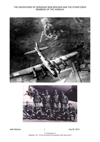 THE ADVENTURES OF SERGEANT BOB ZERCHER AND THE OTHER CREW 
MEMBERS OF THE ‘KAREN B’ 
Jelle Reitsma 1 July 28, 2014 
In continuation of 
‘Apeldoorn ’40 – ’45 the story behind the Apeldoorn War Monuments’ 
 