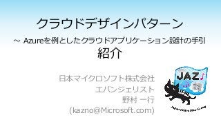 クラウドデザインパターン
～ Azureを例としたクラウドアプリケーション設計の手引
紹介
日本マイクロソフト株式会社
エバンジェリスト
野村 一行
(kazno@Microsoft.com)
 
